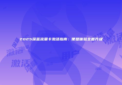 2025深蓝流量卡激活指南:便捷体验全面升级