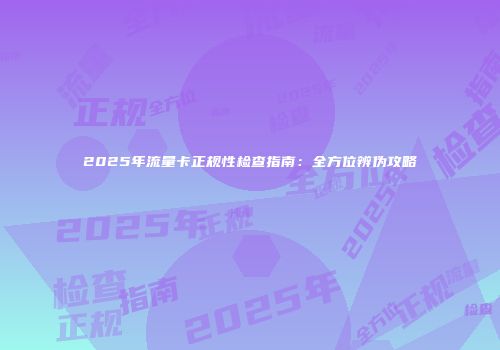 2025年流量卡正规性检查指南：全方位辨伪攻略
