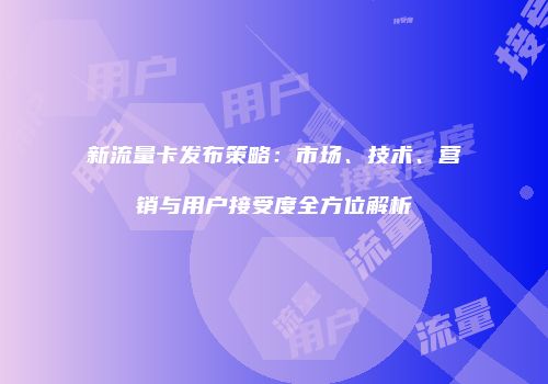 新流量卡发布策略：市场、技术、营销与用户接受度全方位解析