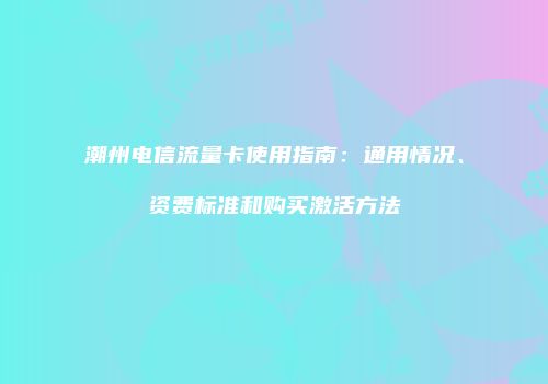 潮州电信流量卡使用指南:通用情况、资费标准和购买激活方法