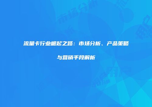 流量卡行业崛起之路：市场分析、产品策略与营销手段解析