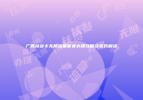 广西扶贫卡无限流量套餐办理攻略及优势解读