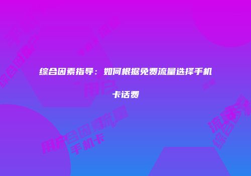 综合因素指导：如何根据免费流量选择手机卡话费