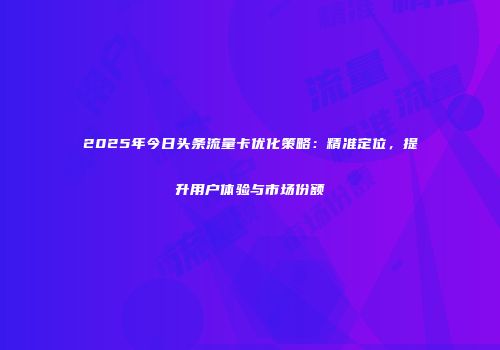 2025年今日头条流量卡优化策略:精准定位,提升用户体验与市场份额