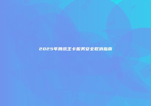 2025年腾讯王卡服务安全取消指南