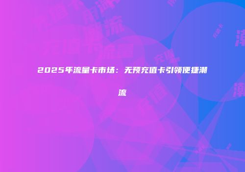 2025年流量卡市场：无预充值卡引领便捷潮流
