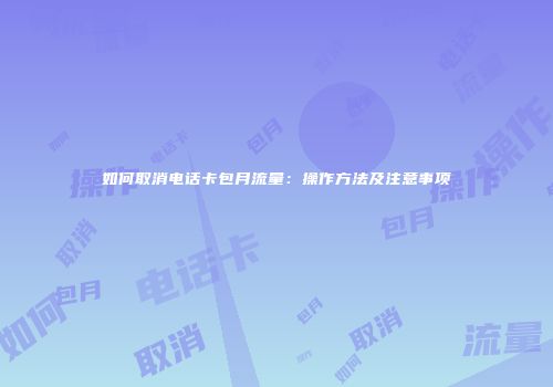 如何取消电话卡包月流量:操作方法及注意事项