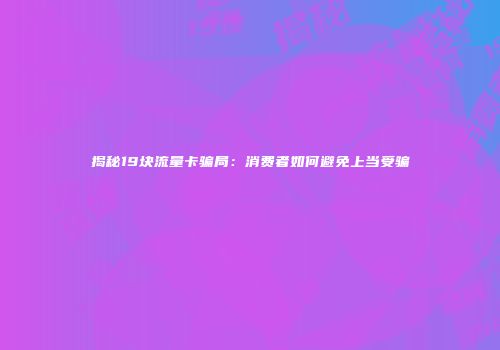 揭秘19块流量卡骗局：消费者如何避免上当受骗