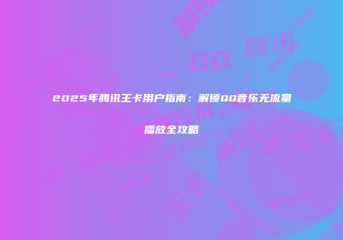 2025年腾讯王卡用户指南:解锁QQ音乐无流量播放全攻略