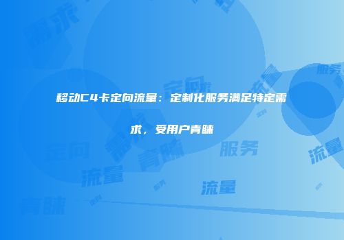 移动C4卡定向流量：定制化服务满足特定需求，受用户青睐