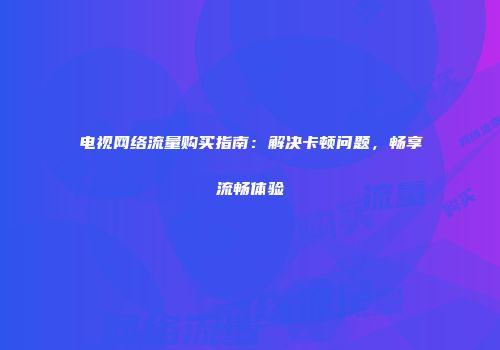 电视网络流量购买指南:解决卡顿问题,畅享流畅体验