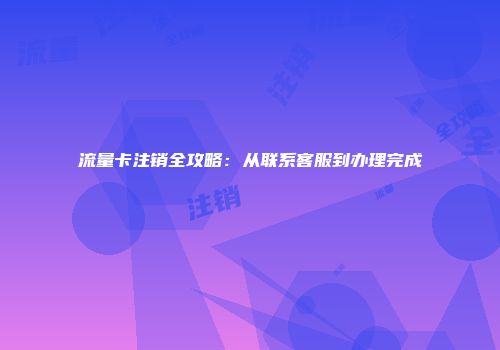 流量卡注销全攻略：从联系客服到办理完成
