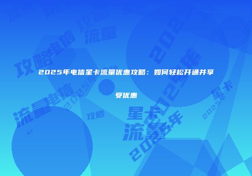 2025年电信星卡流量优惠攻略：如何轻松开通并享受优惠