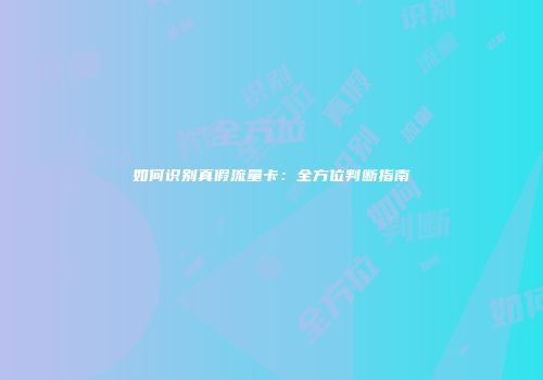 如何识别真假流量卡:全方位判断指南
