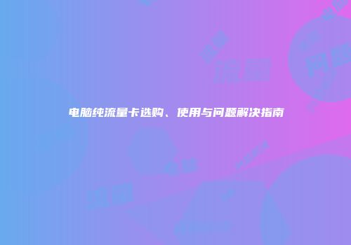 电脑纯流量卡选购、使用与问题解决指南