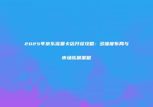 2025年京东流量卡店开设攻略：多维度布局与市场拓展策略