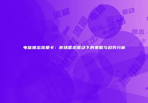 电信推出流量卡：市场需求驱动下的策略与趋势分析