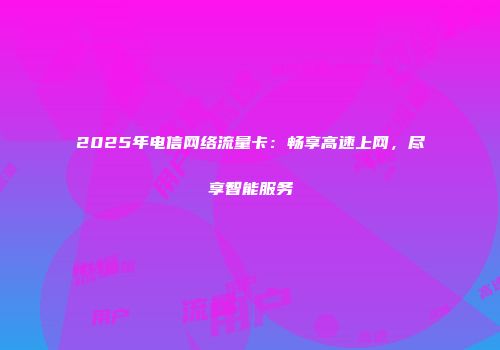 2025年电信网络流量卡：畅享高速上网，尽享智能服务