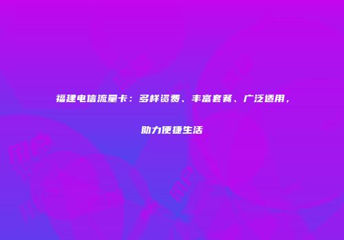 福建电信流量卡:多样资费、丰富套餐、广泛适用,助力便捷生活