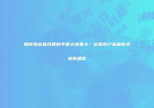 如何挑选最合算的手机大流量卡:运营商产品解析及选购建议