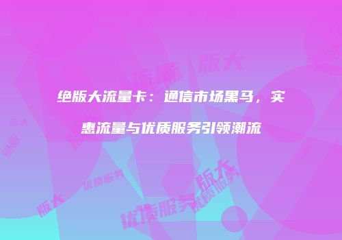 绝版大流量卡：通信市场黑马，实惠流量与优质服务引领潮流