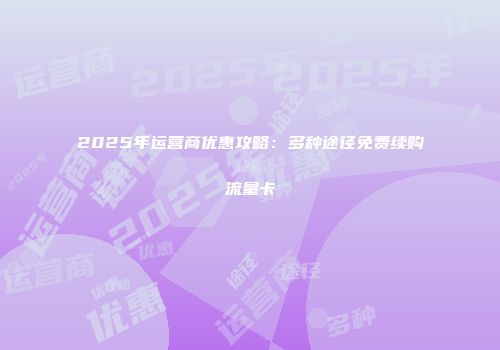 2025年运营商优惠攻略：多种途径免费续购流量卡