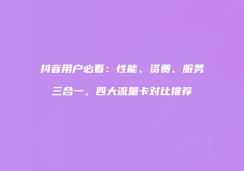 抖音用户必看：性能、资费、服务三合一，四大流量卡对比推荐