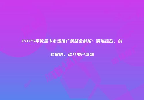 2025年流量卡市场推广策略全解析：精准定位，创新营销，提升用户体验