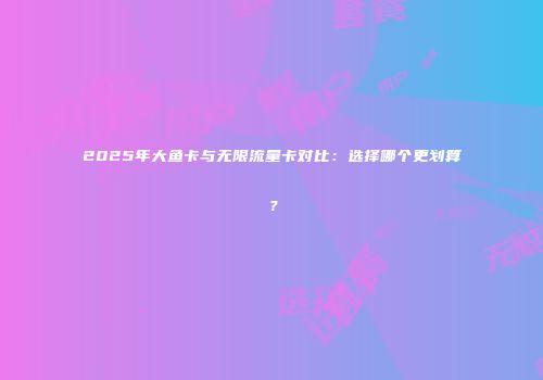 2025年大鱼卡与无限流量卡对比:选择哪个更划算?