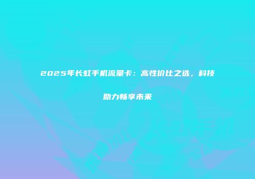 2025年长虹手机流量卡:高性价比之选,科技助力畅享未来
