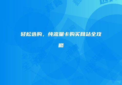 轻松选购,纯流量卡购买网站全攻略