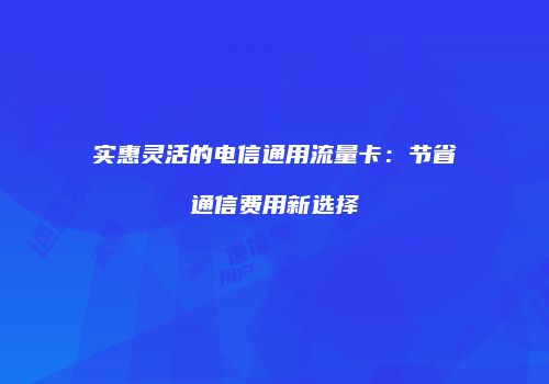 实惠灵活的电信通用流量卡:节省通信费用新选择