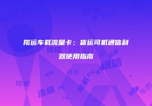 揽运车载流量卡：货运司机通信利器使用指南