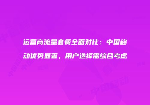 运营商流量套餐全面对比：中国移动优势显著，用户选择需综合考虑