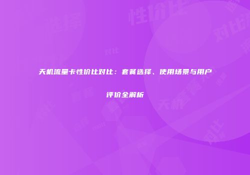 天机流量卡性价比对比：套餐选择、使用场景与用户评价全解析