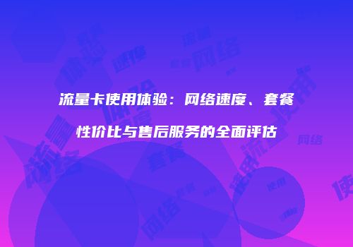 流量卡使用体验：网络速度、套餐性价比与售后服务的全面评估