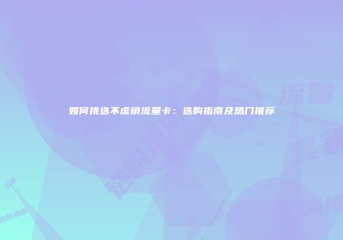 如何挑选不虚销流量卡:选购指南及热门推荐