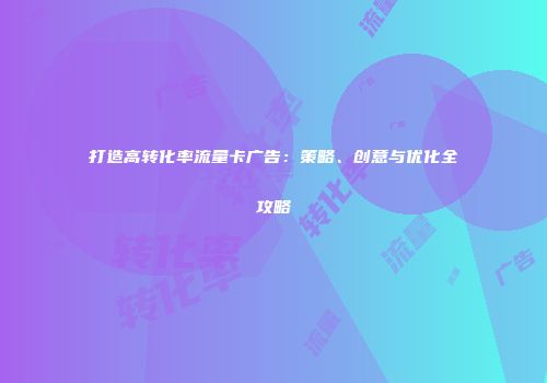 打造高转化率流量卡广告：策略、创意与优化全攻略