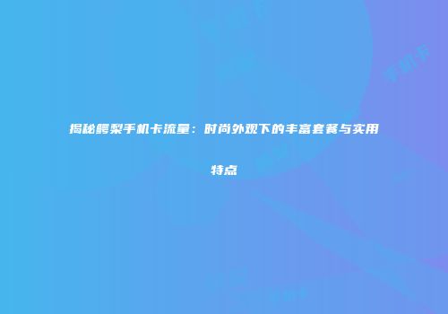 揭秘鳄梨手机卡流量：时尚外观下的丰富套餐与实用特点