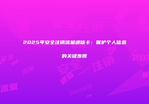 2025年安全注销流量通信卡:保护个人信息的关键步骤