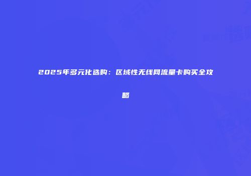2025年多元化选购:区域性无线网流量卡购买全攻略