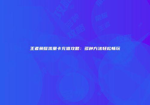 王者荣耀流量卡充值攻略:多种方法轻松畅玩