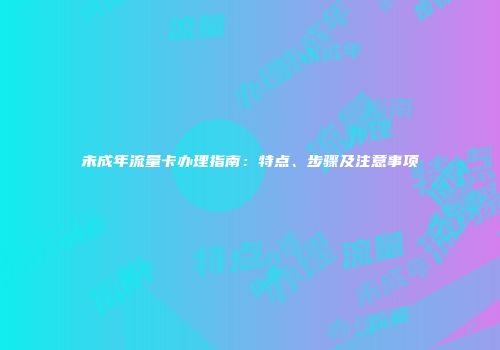 未成年流量卡办理指南:特点、步骤及注意事项
