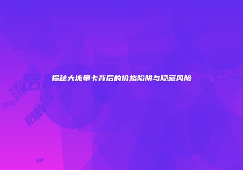 揭秘大流量卡背后的价格陷阱与隐藏风险