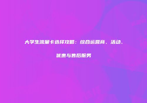 大学生流量卡选择攻略:综合运营商、活动、优惠与售后服务