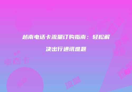 越南电话卡流量订购指南：轻松解决出行通讯难题