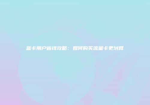 蓝卡用户省钱攻略：如何购买流量卡更划算