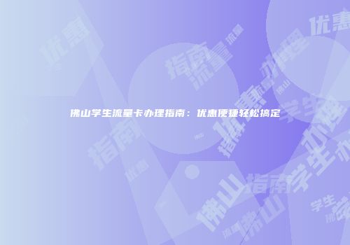 佛山学生流量卡办理指南：优惠便捷轻松搞定