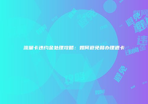流量卡违约金处理攻略：如何避免和办理退卡
