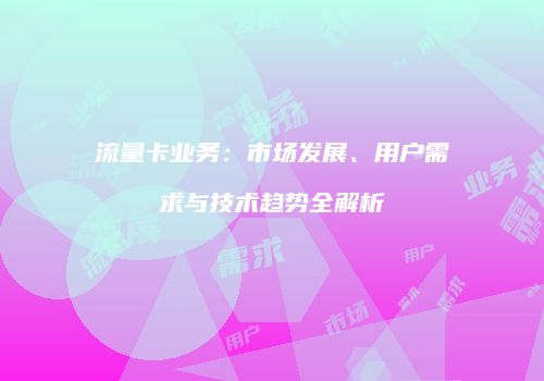 流量卡业务:市场发展、用户需求与技术趋势全解析